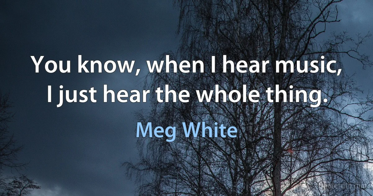 You know, when I hear music, I just hear the whole thing. (Meg White)