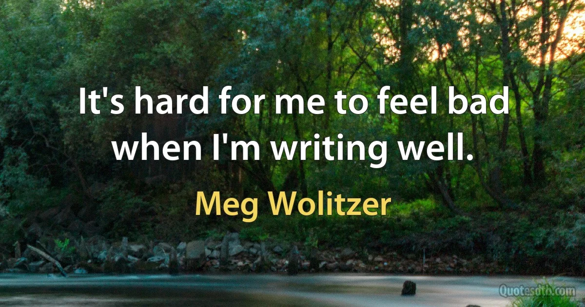 It's hard for me to feel bad when I'm writing well. (Meg Wolitzer)