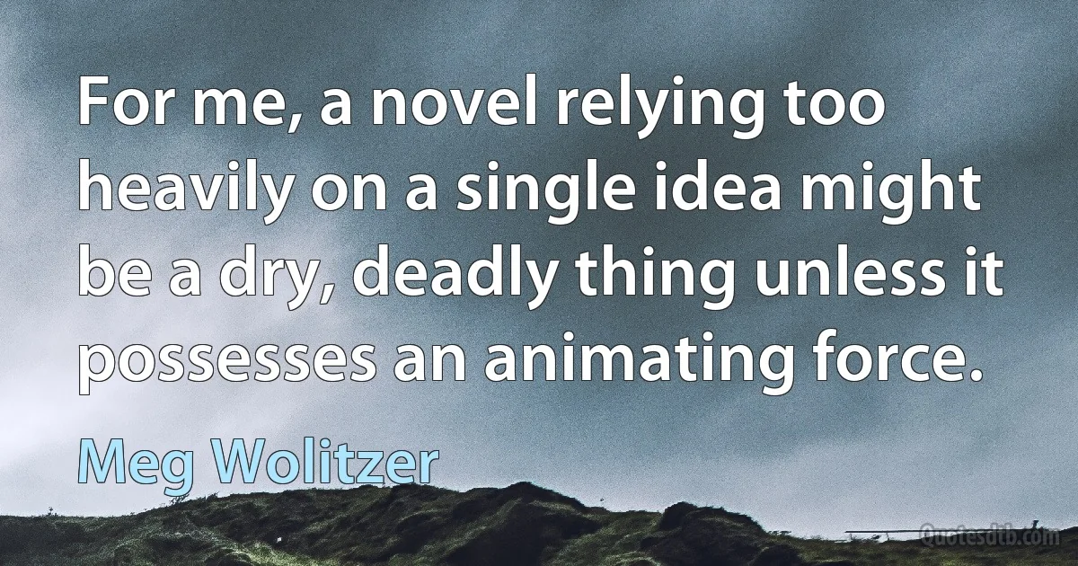 For me, a novel relying too heavily on a single idea might be a dry, deadly thing unless it possesses an animating force. (Meg Wolitzer)