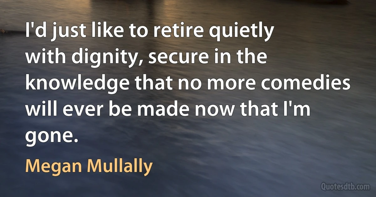 I'd just like to retire quietly with dignity, secure in the knowledge that no more comedies will ever be made now that I'm gone. (Megan Mullally)