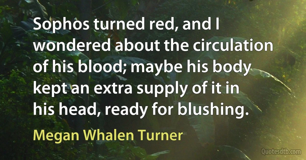 Sophos turned red, and I wondered about the circulation of his blood; maybe his body kept an extra supply of it in his head, ready for blushing. (Megan Whalen Turner)