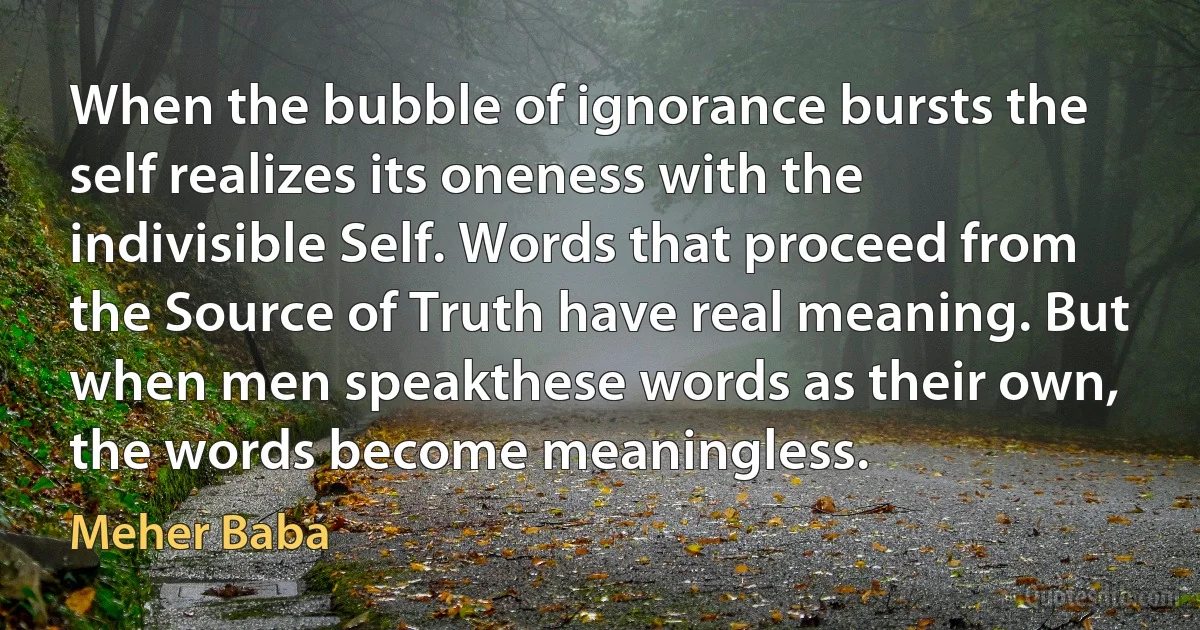 When the bubble of ignorance bursts the self realizes its oneness with the indivisible Self. Words that proceed from the Source of Truth have real meaning. But when men speakthese words as their own, the words become meaningless. (Meher Baba)