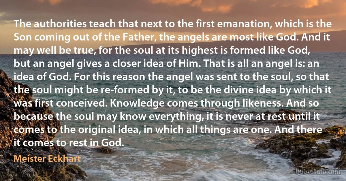 The authorities teach that next to the first emanation, which is the Son coming out of the Father, the angels are most like God. And it may well be true, for the soul at its highest is formed like God, but an angel gives a closer idea of Him. That is all an angel is: an idea of God. For this reason the angel was sent to the soul, so that the soul might be re-formed by it, to be the divine idea by which it was first conceived. Knowledge comes through likeness. And so because the soul may know everything, it is never at rest until it comes to the original idea, in which all things are one. And there it comes to rest in God. (Meister Eckhart)