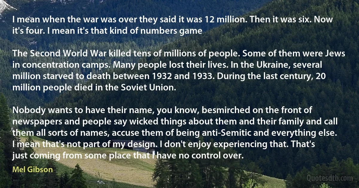 I mean when the war was over they said it was 12 million. Then it was six. Now it's four. I mean it's that kind of numbers game

The Second World War killed tens of millions of people. Some of them were Jews in concentration camps. Many people lost their lives. In the Ukraine, several million starved to death between 1932 and 1933. During the last century, 20 million people died in the Soviet Union.

Nobody wants to have their name, you know, besmirched on the front of newspapers and people say wicked things about them and their family and call them all sorts of names, accuse them of being anti-Semitic and everything else. I mean that's not part of my design. I don't enjoy experiencing that. That's just coming from some place that I have no control over. (Mel Gibson)