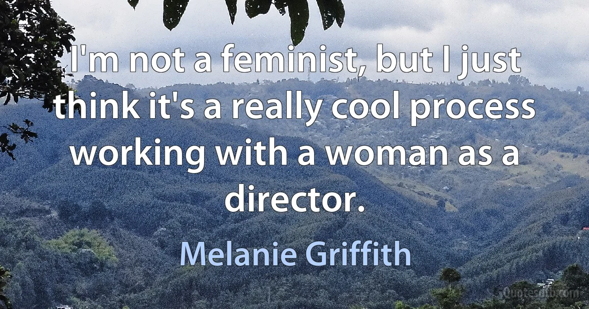 I'm not a feminist, but I just think it's a really cool process working with a woman as a director. (Melanie Griffith)