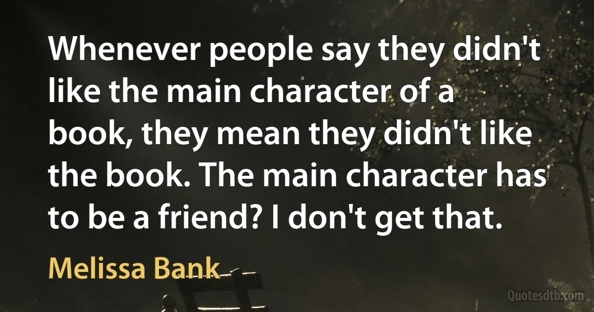 Whenever people say they didn't like the main character of a book, they mean they didn't like the book. The main character has to be a friend? I don't get that. (Melissa Bank)