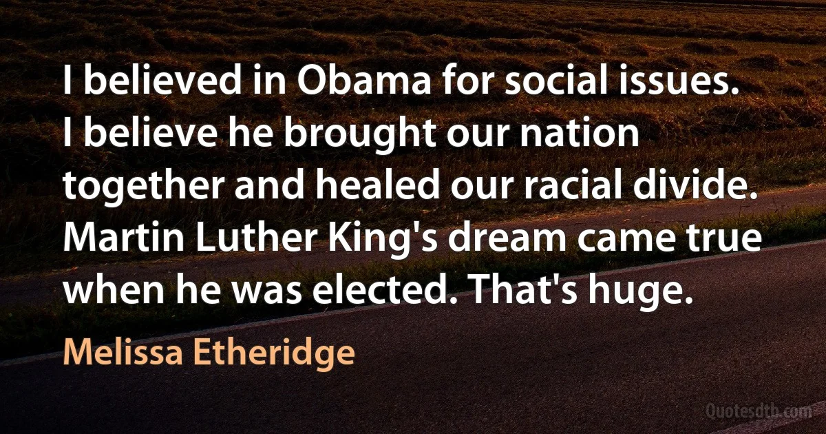 I believed in Obama for social issues. I believe he brought our nation together and healed our racial divide. Martin Luther King's dream came true when he was elected. That's huge. (Melissa Etheridge)