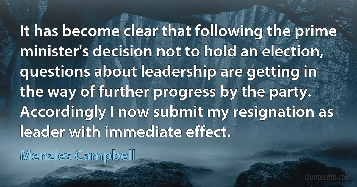 It has become clear that following the prime minister's decision not to hold an election, questions about leadership are getting in the way of further progress by the party. Accordingly I now submit my resignation as leader with immediate effect. (Menzies Campbell)