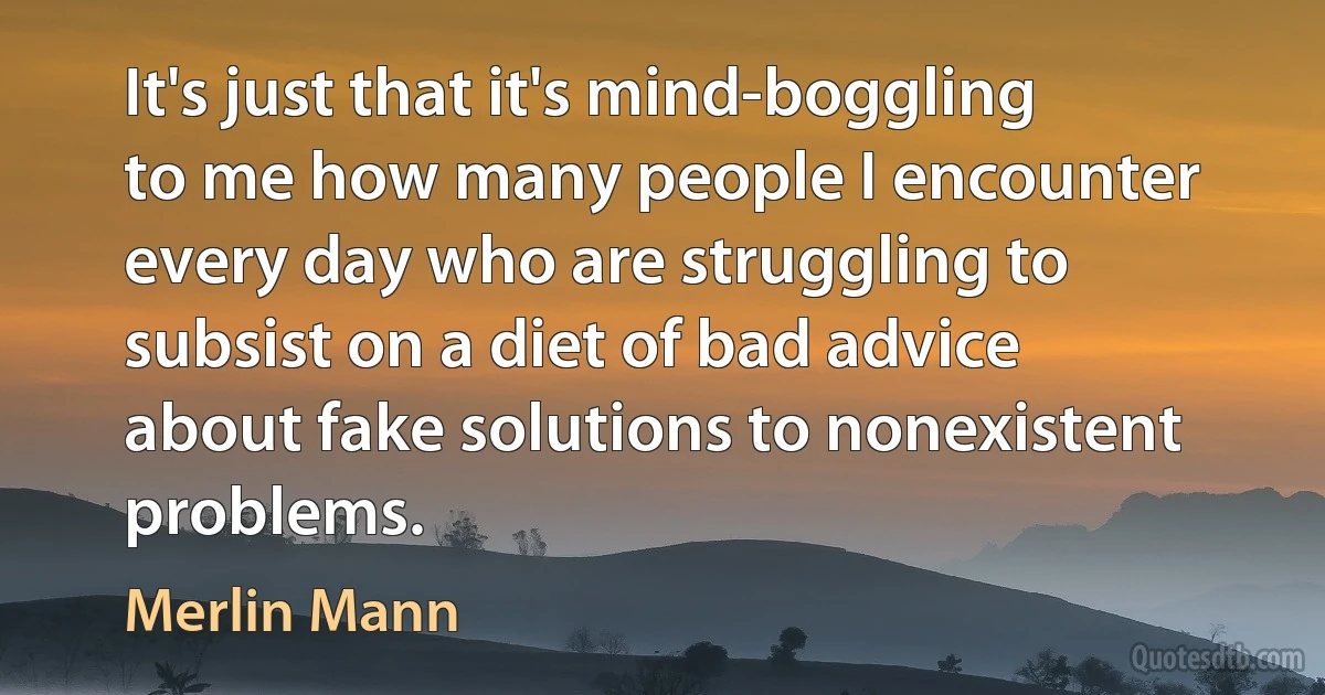 It's just that it's mind-boggling to me how many people I encounter every day who are struggling to subsist on a diet of bad advice about fake solutions to nonexistent problems. (Merlin Mann)