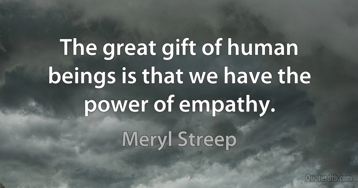 The great gift of human beings is that we have the power of empathy. (Meryl Streep)