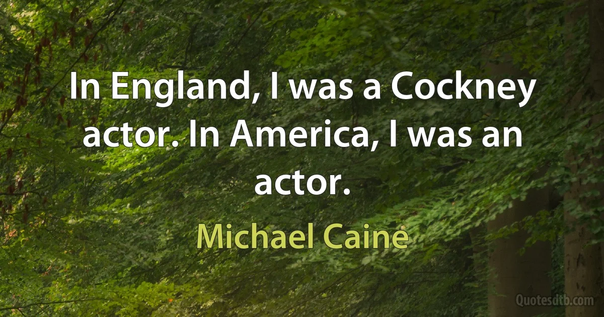 In England, I was a Cockney actor. In America, I was an actor. (Michael Caine)