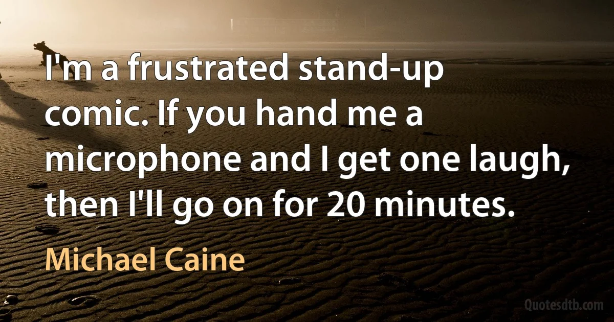 I'm a frustrated stand-up comic. If you hand me a microphone and I get one laugh, then I'll go on for 20 minutes. (Michael Caine)