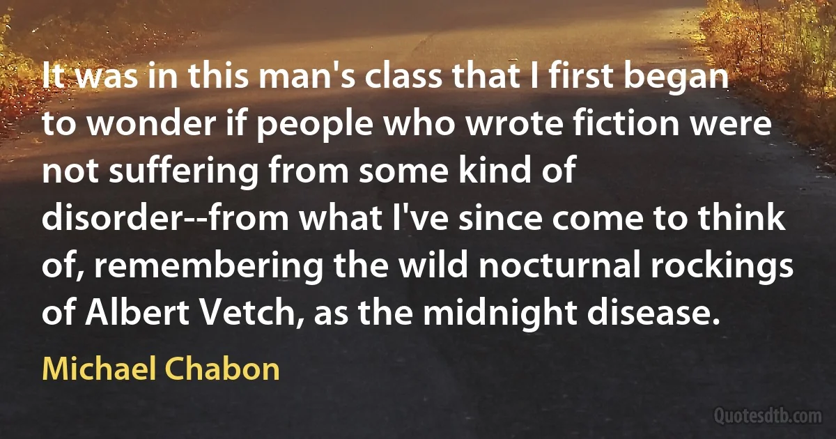 It was in this man's class that I first began to wonder if people who wrote fiction were not suffering from some kind of disorder--from what I've since come to think of, remembering the wild nocturnal rockings of Albert Vetch, as the midnight disease. (Michael Chabon)