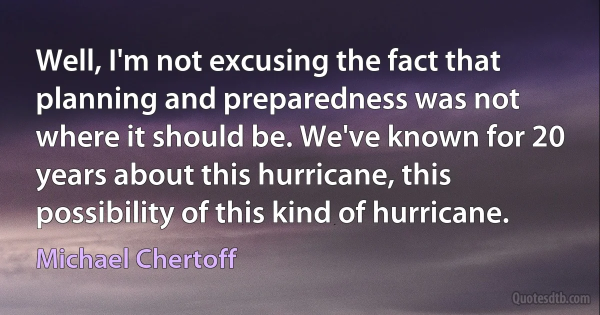 Well, I'm not excusing the fact that planning and preparedness was not where it should be. We've known for 20 years about this hurricane, this possibility of this kind of hurricane. (Michael Chertoff)