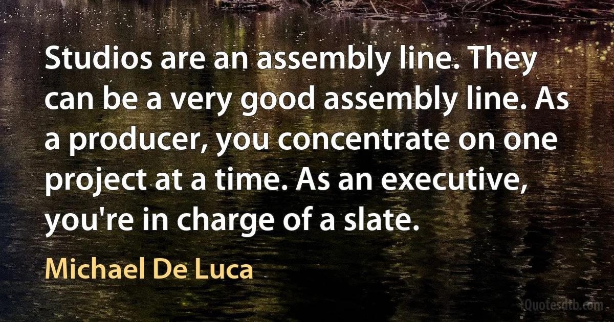 Studios are an assembly line. They can be a very good assembly line. As a producer, you concentrate on one project at a time. As an executive, you're in charge of a slate. (Michael De Luca)