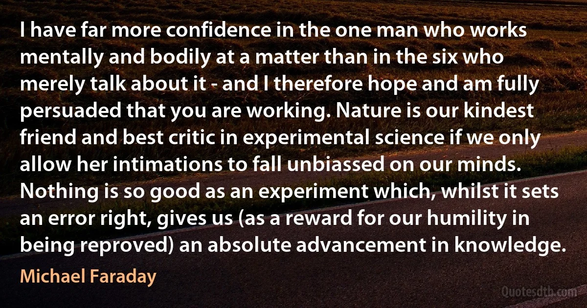 I have far more confidence in the one man who works mentally and bodily at a matter than in the six who merely talk about it - and I therefore hope and am fully persuaded that you are working. Nature is our kindest friend and best critic in experimental science if we only allow her intimations to fall unbiassed on our minds. Nothing is so good as an experiment which, whilst it sets an error right, gives us (as a reward for our humility in being reproved) an absolute advancement in knowledge. (Michael Faraday)