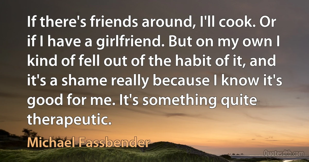 If there's friends around, I'll cook. Or if I have a girlfriend. But on my own I kind of fell out of the habit of it, and it's a shame really because I know it's good for me. It's something quite therapeutic. (Michael Fassbender)