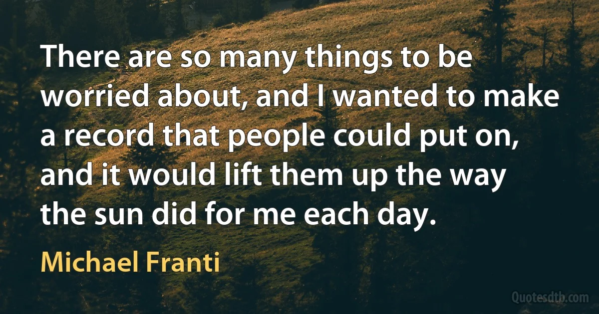 There are so many things to be worried about, and I wanted to make a record that people could put on, and it would lift them up the way the sun did for me each day. (Michael Franti)