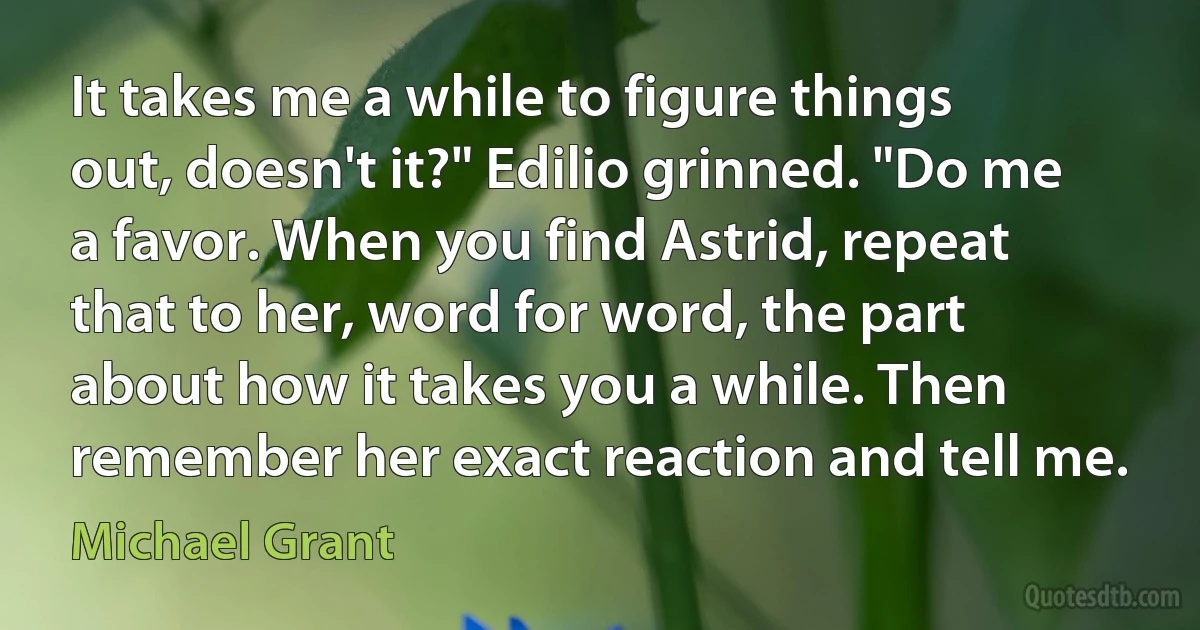 It takes me a while to figure things out, doesn't it?" Edilio grinned. "Do me a favor. When you find Astrid, repeat that to her, word for word, the part about how it takes you a while. Then remember her exact reaction and tell me. (Michael Grant)