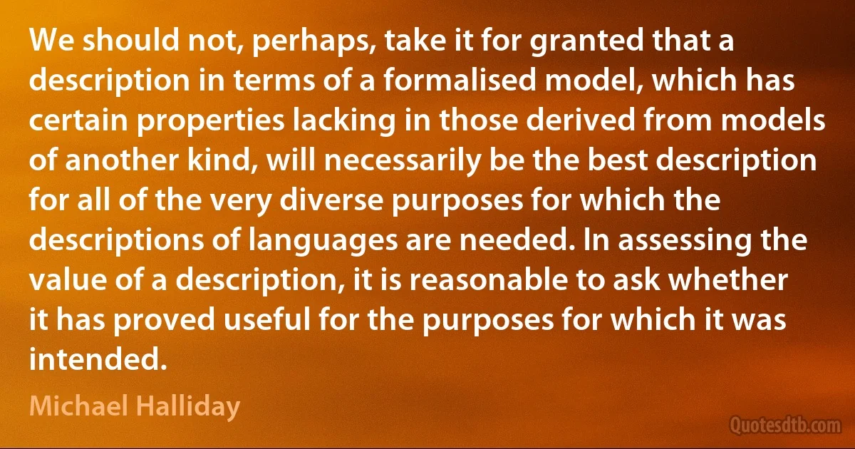 We should not, perhaps, take it for granted that a description in terms of a formalised model, which has certain properties lacking in those derived from models of another kind, will necessarily be the best description for all of the very diverse purposes for which the descriptions of languages are needed. In assessing the value of a description, it is reasonable to ask whether it has proved useful for the purposes for which it was intended. (Michael Halliday)