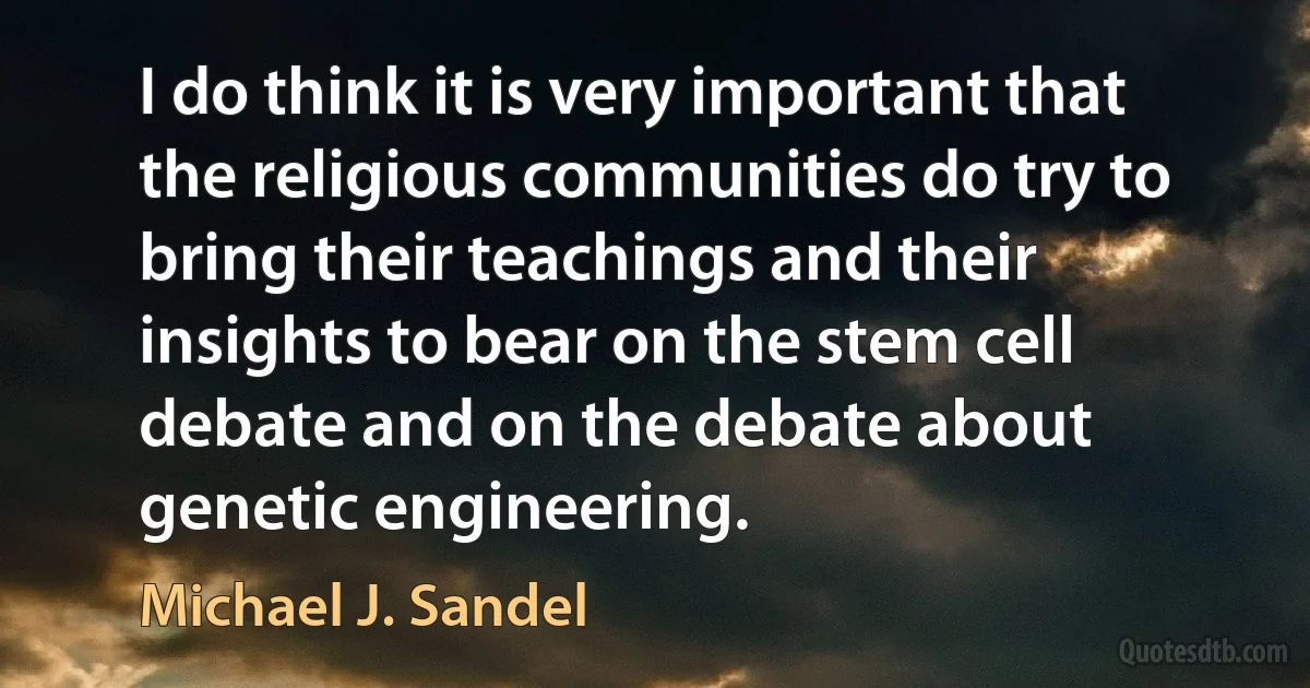 I do think it is very important that the religious communities do try to bring their teachings and their insights to bear on the stem cell debate and on the debate about genetic engineering. (Michael J. Sandel)