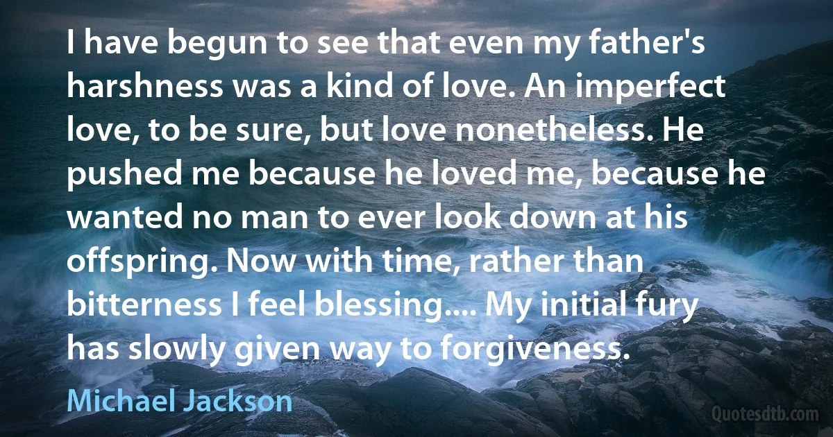 I have begun to see that even my father's harshness was a kind of love. An imperfect love, to be sure, but love nonetheless. He pushed me because he loved me, because he wanted no man to ever look down at his offspring. Now with time, rather than bitterness I feel blessing.... My initial fury has slowly given way to forgiveness. (Michael Jackson)