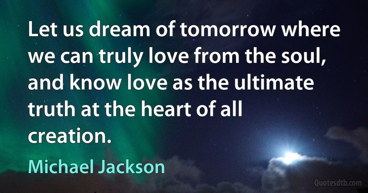 Let us dream of tomorrow where we can truly love from the soul, and know love as the ultimate truth at the heart of all creation. (Michael Jackson)