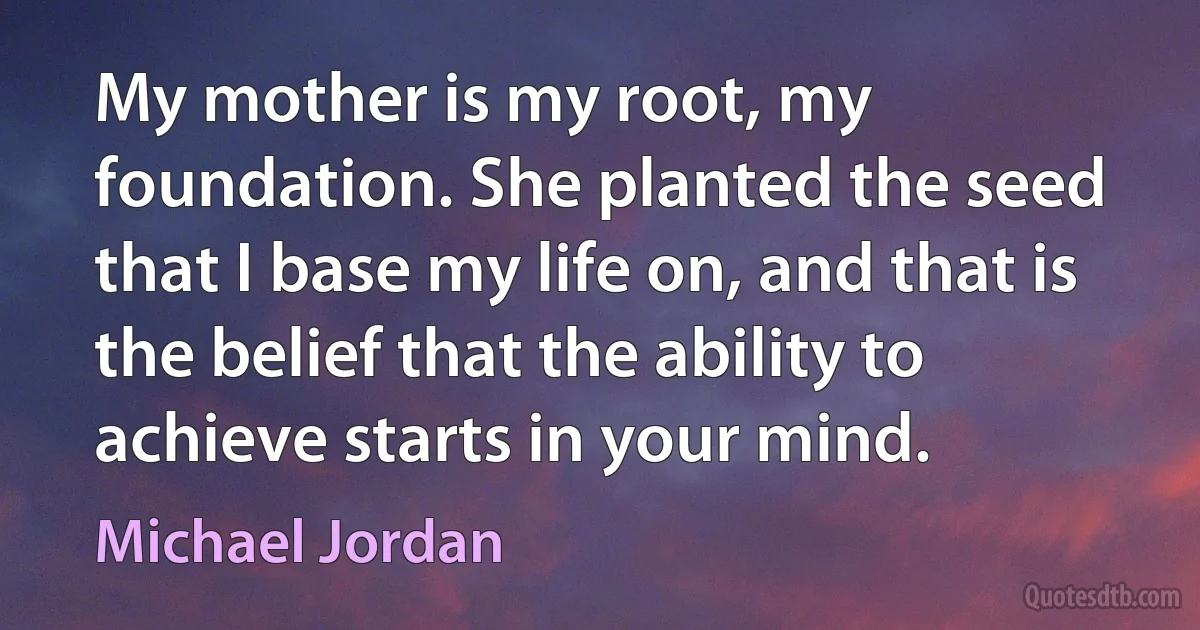 My mother is my root, my foundation. She planted the seed that I base my life on, and that is the belief that the ability to achieve starts in your mind. (Michael Jordan)