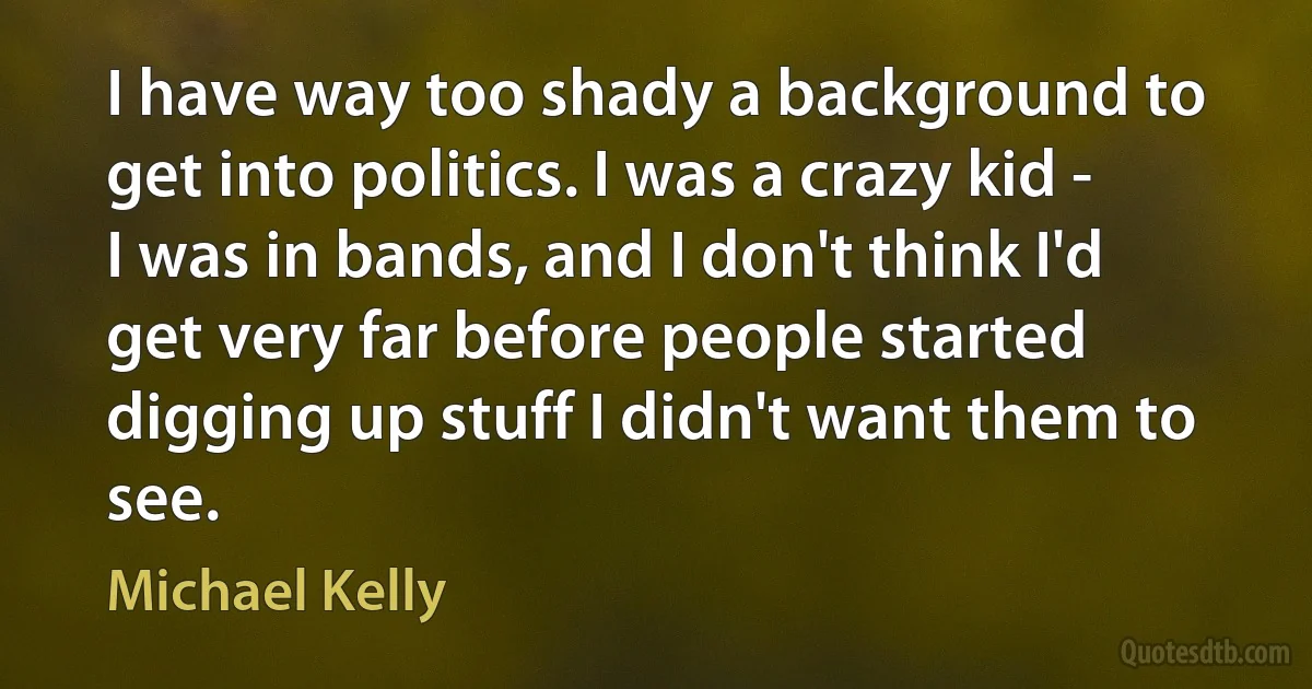 I have way too shady a background to get into politics. I was a crazy kid - I was in bands, and I don't think I'd get very far before people started digging up stuff I didn't want them to see. (Michael Kelly)