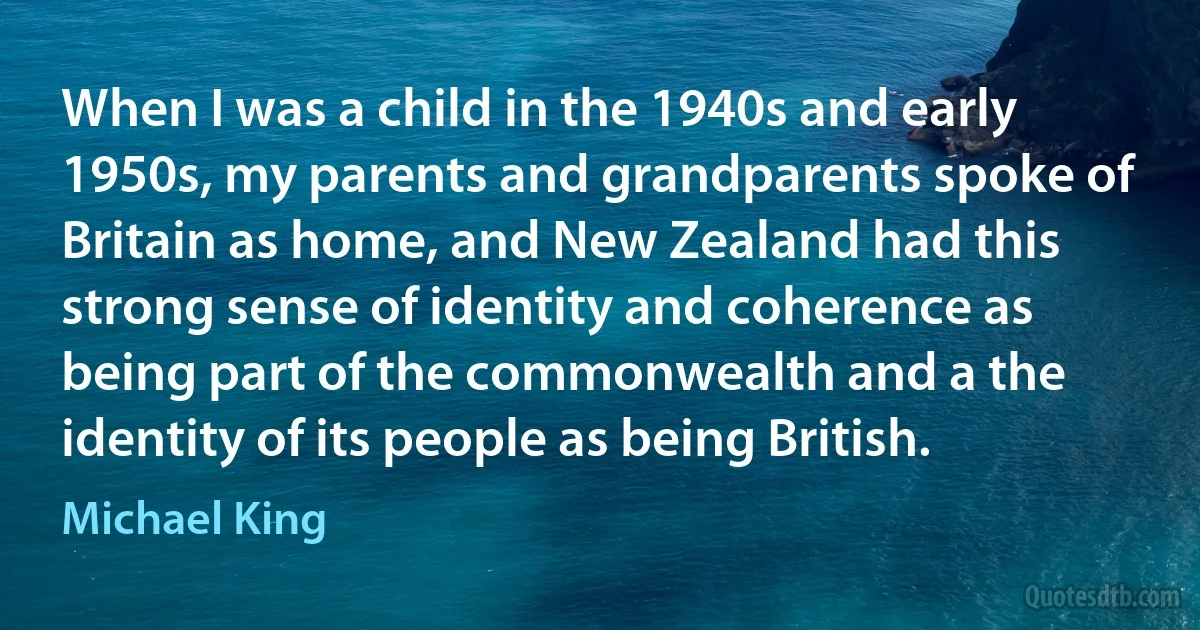 When I was a child in the 1940s and early 1950s, my parents and grandparents spoke of Britain as home, and New Zealand had this strong sense of identity and coherence as being part of the commonwealth and a the identity of its people as being British. (Michael King)