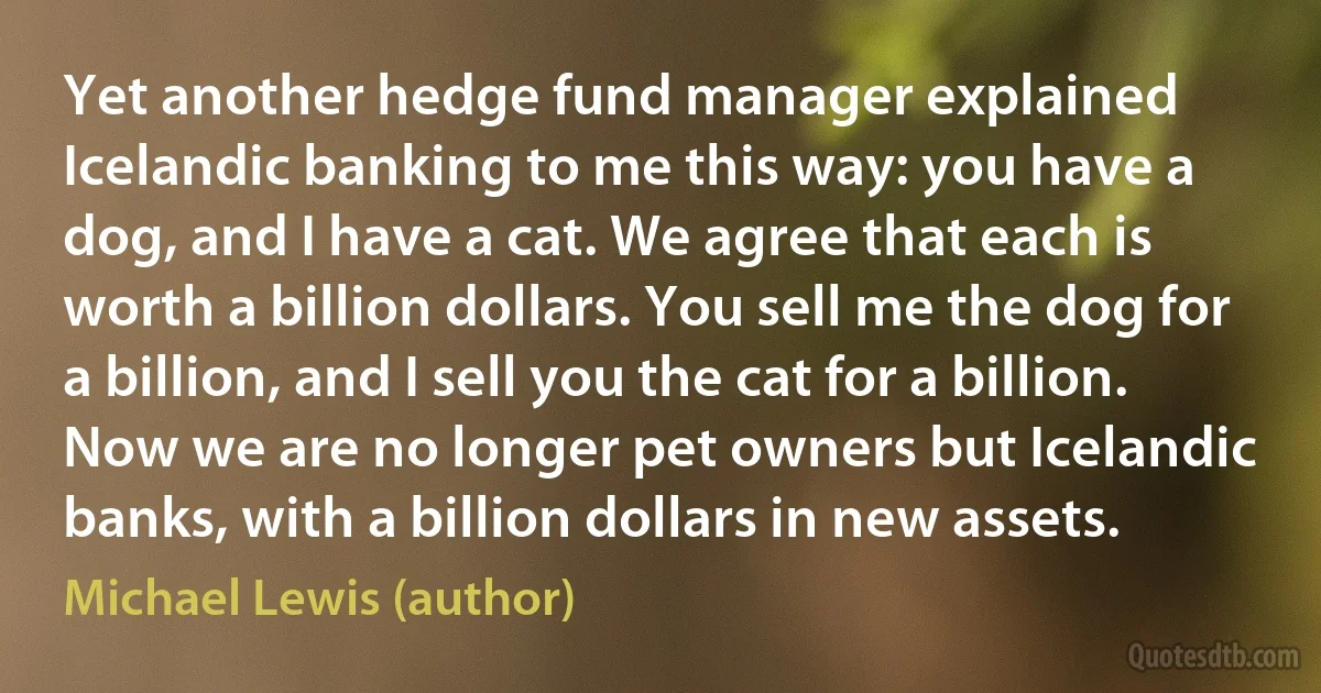 Yet another hedge fund manager explained Icelandic banking to me this way: you have a dog, and I have a cat. We agree that each is worth a billion dollars. You sell me the dog for a billion, and I sell you the cat for a billion. Now we are no longer pet owners but Icelandic banks, with a billion dollars in new assets. (Michael Lewis (author))