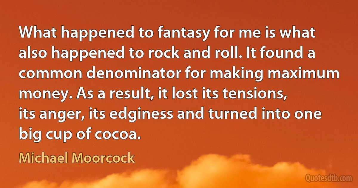 What happened to fantasy for me is what also happened to rock and roll. It found a common denominator for making maximum money. As a result, it lost its tensions, its anger, its edginess and turned into one big cup of cocoa. (Michael Moorcock)