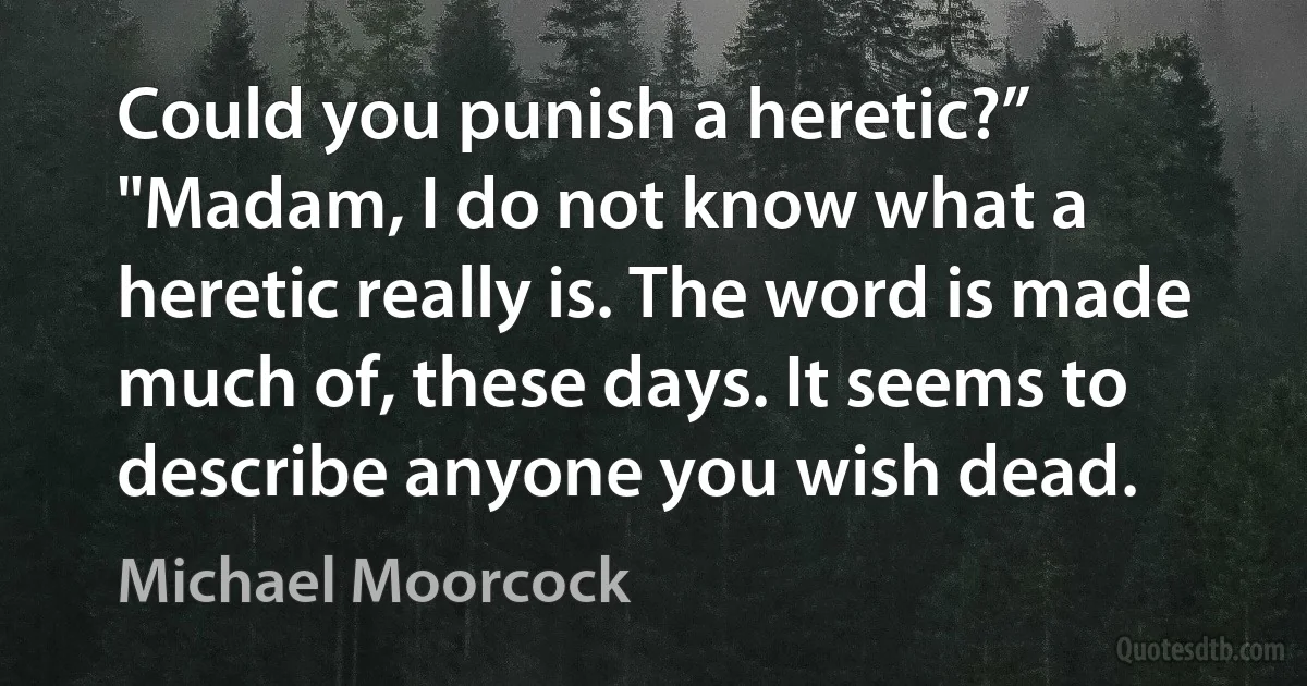 Could you punish a heretic?”
"Madam, I do not know what a heretic really is. The word is made much of, these days. It seems to describe anyone you wish dead. (Michael Moorcock)