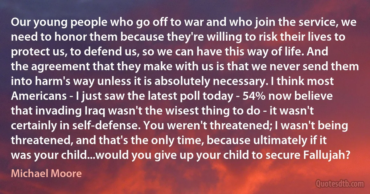 Our young people who go off to war and who join the service, we need to honor them because they're willing to risk their lives to protect us, to defend us, so we can have this way of life. And the agreement that they make with us is that we never send them into harm's way unless it is absolutely necessary. I think most Americans - I just saw the latest poll today - 54% now believe that invading Iraq wasn't the wisest thing to do - it wasn't certainly in self-defense. You weren't threatened; I wasn't being threatened, and that's the only time, because ultimately if it was your child...would you give up your child to secure Fallujah? (Michael Moore)