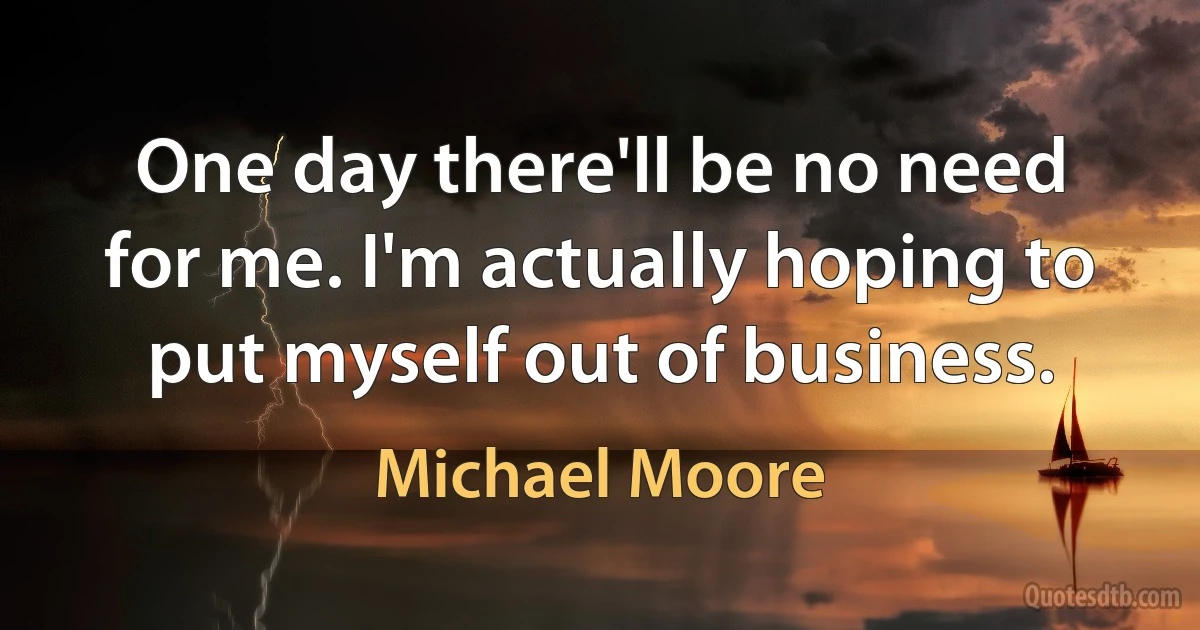 One day there'll be no need for me. I'm actually hoping to put myself out of business. (Michael Moore)