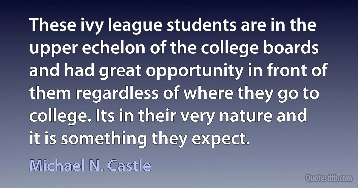 These ivy league students are in the upper echelon of the college boards and had great opportunity in front of them regardless of where they go to college. Its in their very nature and it is something they expect. (Michael N. Castle)