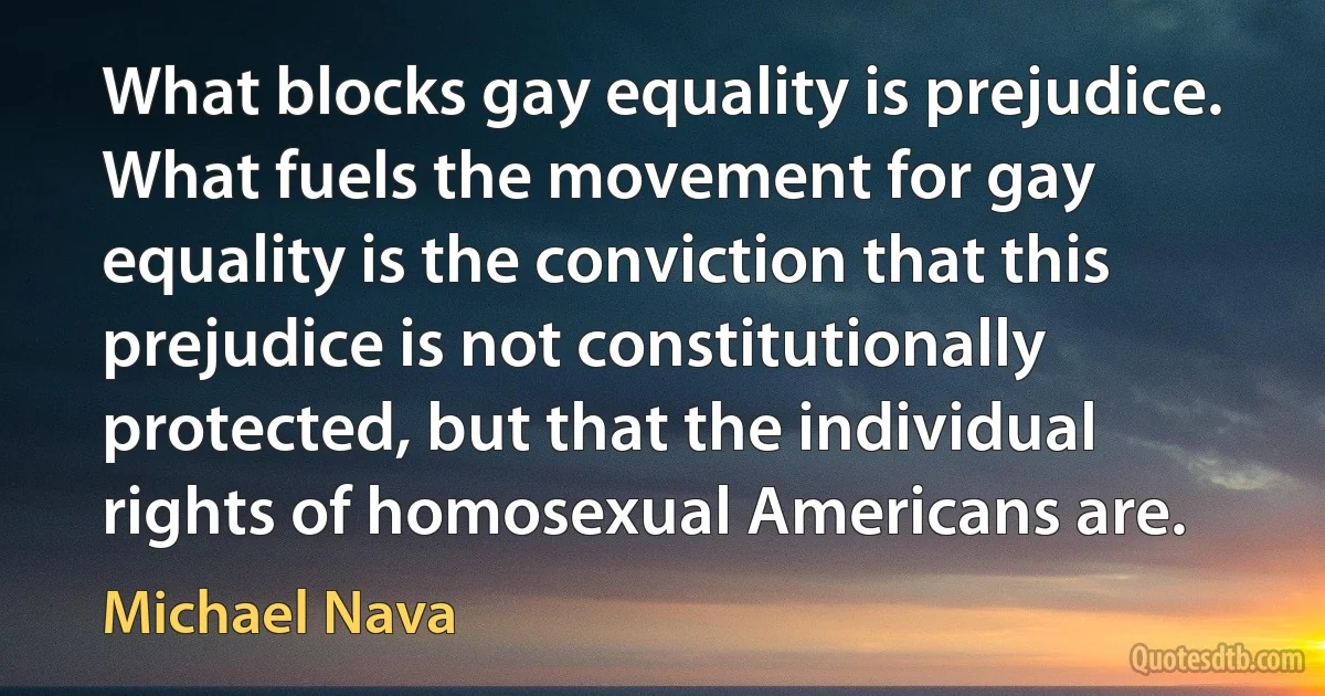 What blocks gay equality is prejudice. What fuels the movement for gay equality is the conviction that this prejudice is not constitutionally protected, but that the individual rights of homosexual Americans are. (Michael Nava)