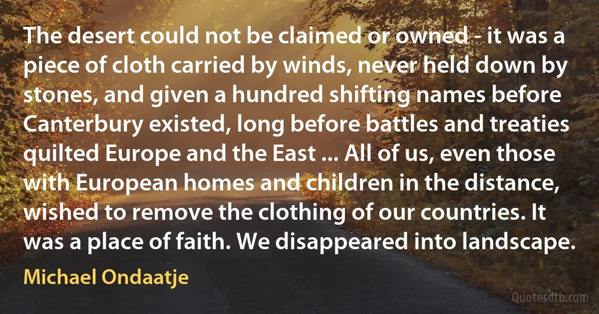 The desert could not be claimed or owned - it was a piece of cloth carried by winds, never held down by stones, and given a hundred shifting names before Canterbury existed, long before battles and treaties quilted Europe and the East ... All of us, even those with European homes and children in the distance, wished to remove the clothing of our countries. It was a place of faith. We disappeared into landscape. (Michael Ondaatje)