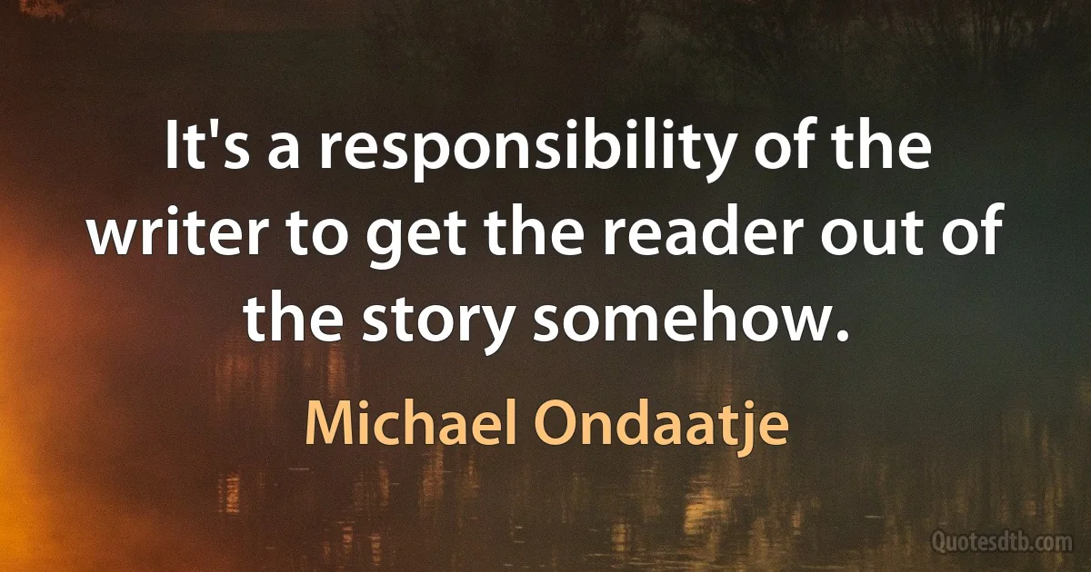 It's a responsibility of the writer to get the reader out of the story somehow. (Michael Ondaatje)