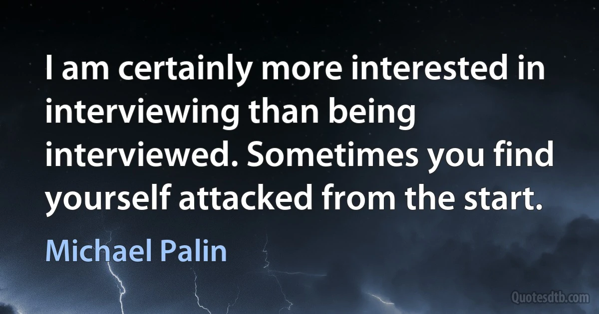 I am certainly more interested in interviewing than being interviewed. Sometimes you find yourself attacked from the start. (Michael Palin)