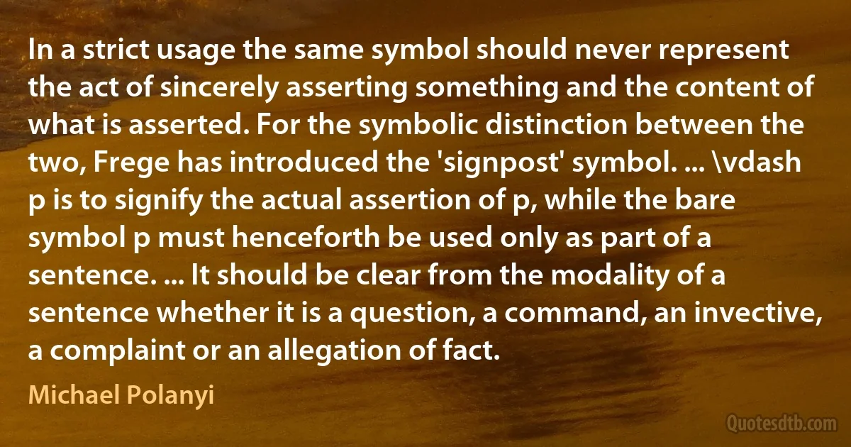 In a strict usage the same symbol should never represent the act of sincerely asserting something and the content of what is asserted. For the symbolic distinction between the two, Frege has introduced the 'signpost' symbol. ... \vdash p is to signify the actual assertion of p, while the bare symbol p must henceforth be used only as part of a sentence. ... It should be clear from the modality of a sentence whether it is a question, a command, an invective, a complaint or an allegation of fact. (Michael Polanyi)