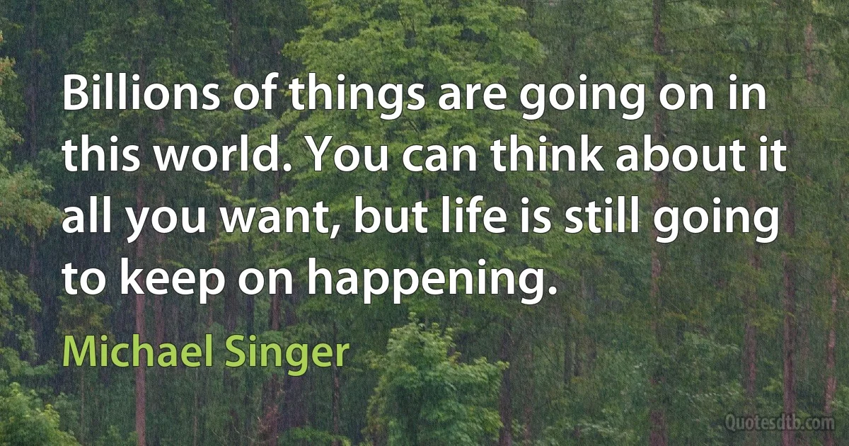 Billions of things are going on in this world. You can think about it all you want, but life is still going to keep on happening. (Michael Singer)