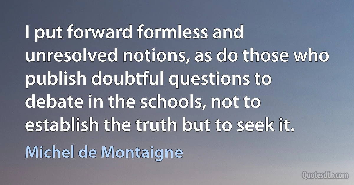 I put forward formless and unresolved notions, as do those who publish doubtful questions to debate in the schools, not to establish the truth but to seek it. (Michel de Montaigne)