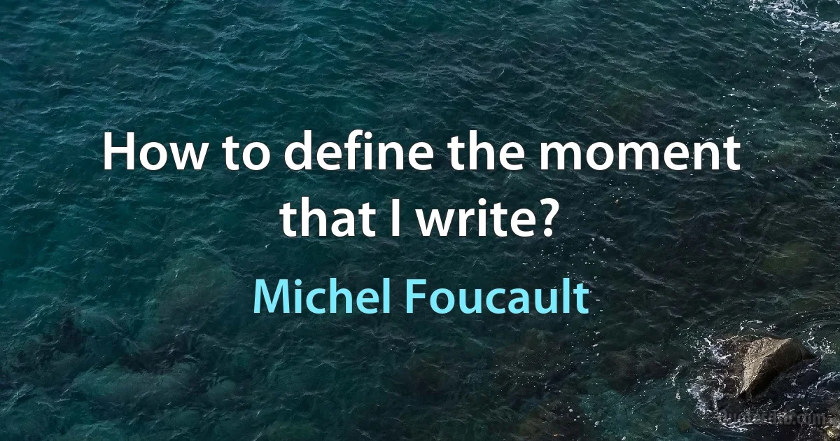 How to define the moment that I write? (Michel Foucault)