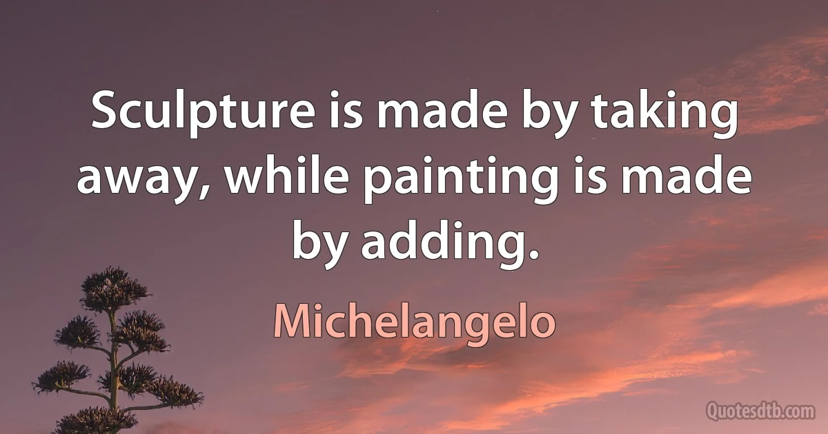 Sculpture is made by taking away, while painting is made by adding. (Michelangelo)