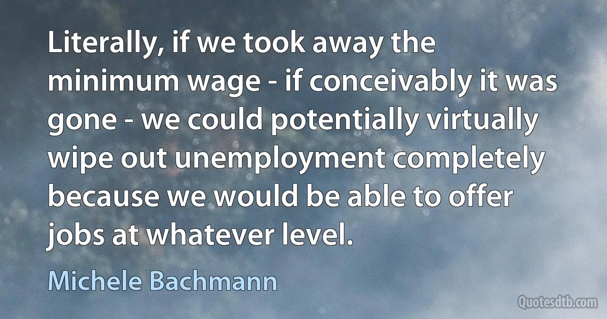 Literally, if we took away the minimum wage - if conceivably it was gone - we could potentially virtually wipe out unemployment completely because we would be able to offer jobs at whatever level. (Michele Bachmann)