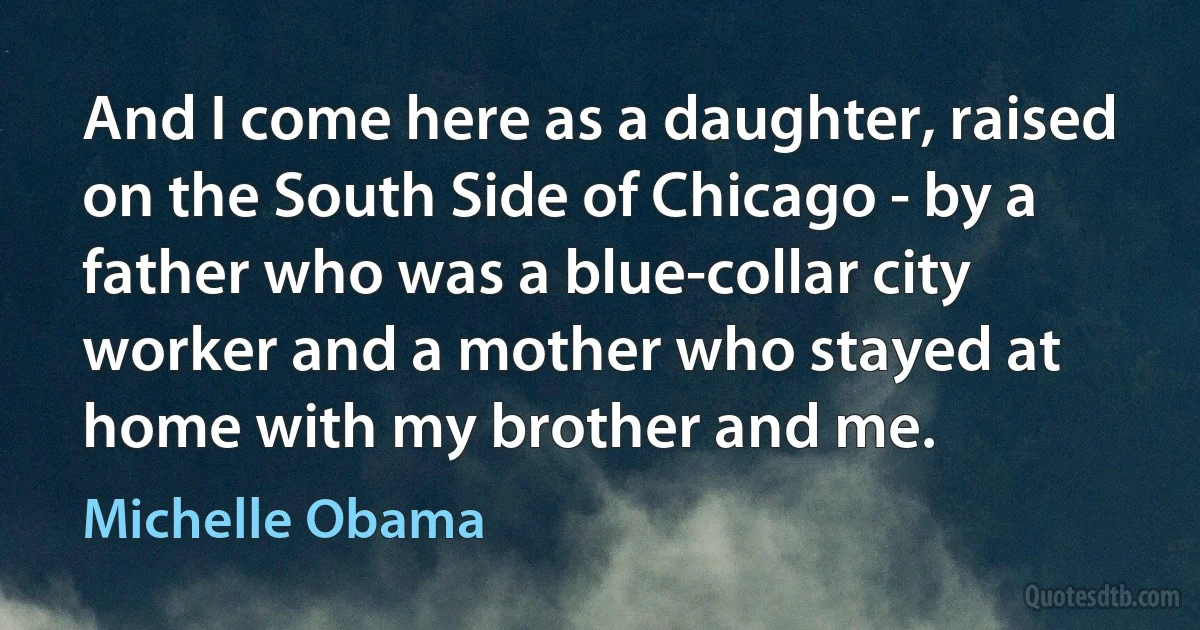 And I come here as a daughter, raised on the South Side of Chicago - by a father who was a blue-collar city worker and a mother who stayed at home with my brother and me. (Michelle Obama)