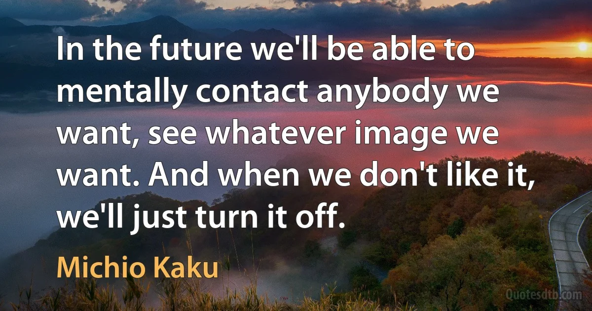 In the future we'll be able to mentally contact anybody we want, see whatever image we want. And when we don't like it, we'll just turn it off. (Michio Kaku)