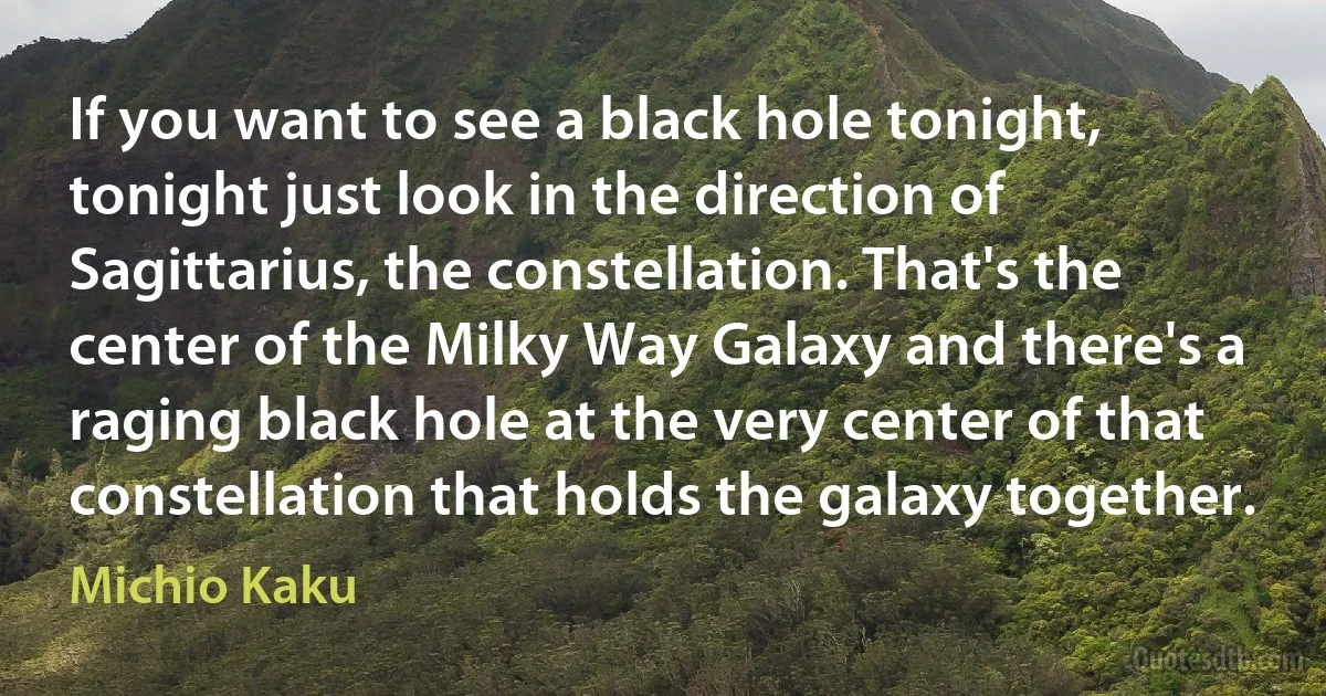 If you want to see a black hole tonight, tonight just look in the direction of Sagittarius, the constellation. That's the center of the Milky Way Galaxy and there's a raging black hole at the very center of that constellation that holds the galaxy together. (Michio Kaku)