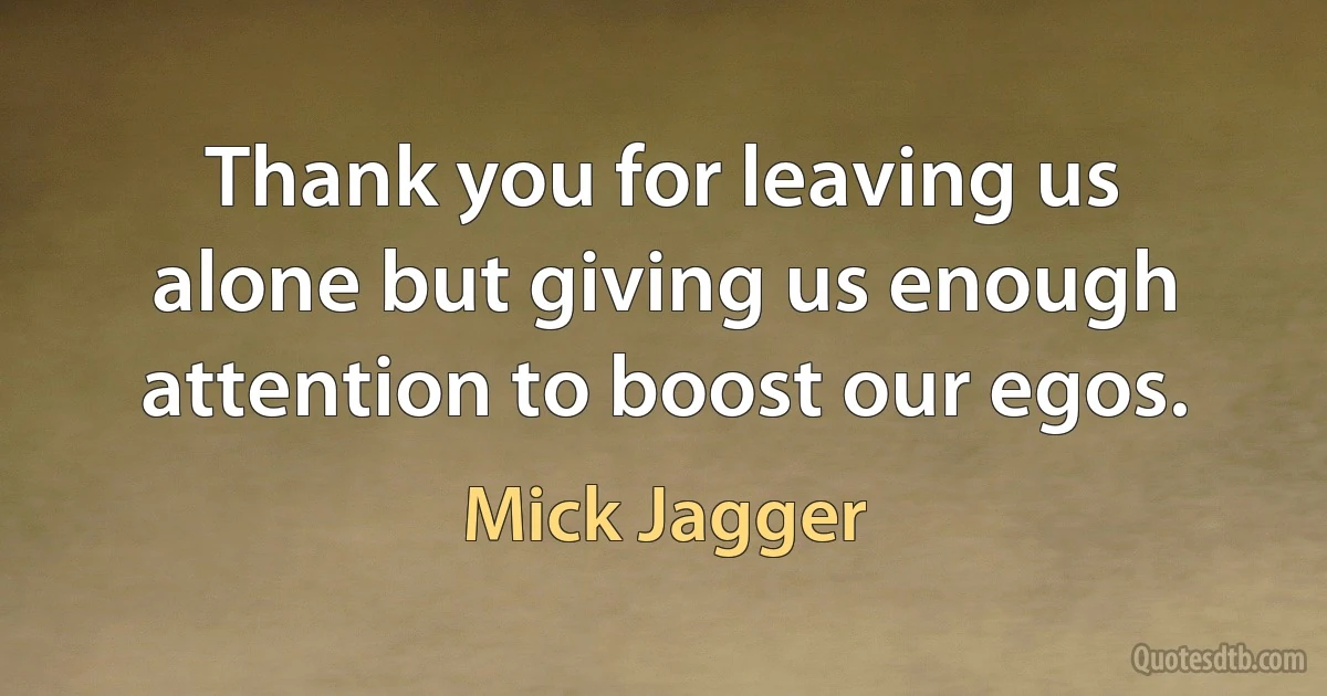 Thank you for leaving us alone but giving us enough attention to boost our egos. (Mick Jagger)